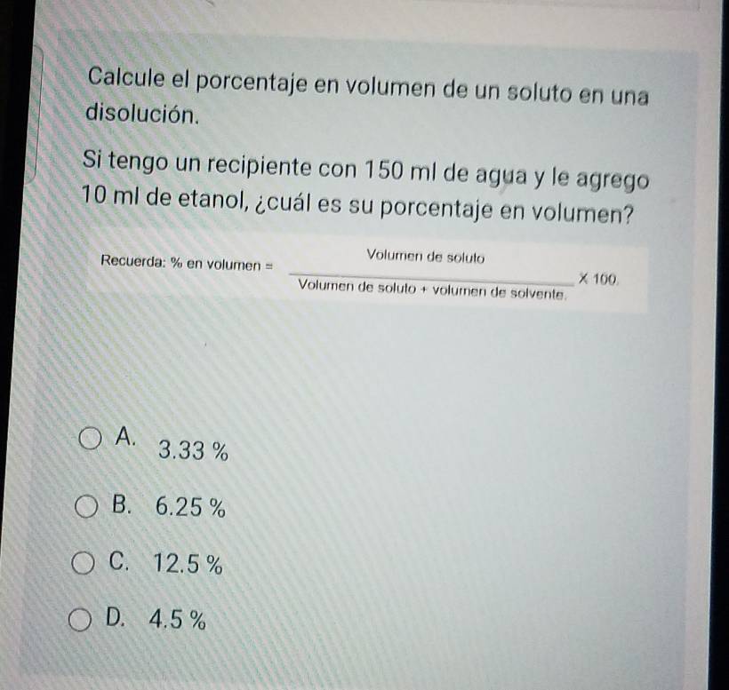 Calcule el porcentaje en volumen de un soluto en una
disolución.
Si tengo un recipiente con 150 ml de agua y le agrego
10 ml de etanol, ¿cuál es su porcentaje en volumen?
Recuerda: % en volumen = = Volumendesoluto/Volumendesoluto+volumendesolvente. * 100.
A. 3.33 %
B. 6.25 %
C. 12.5 %
D. 4.5 %