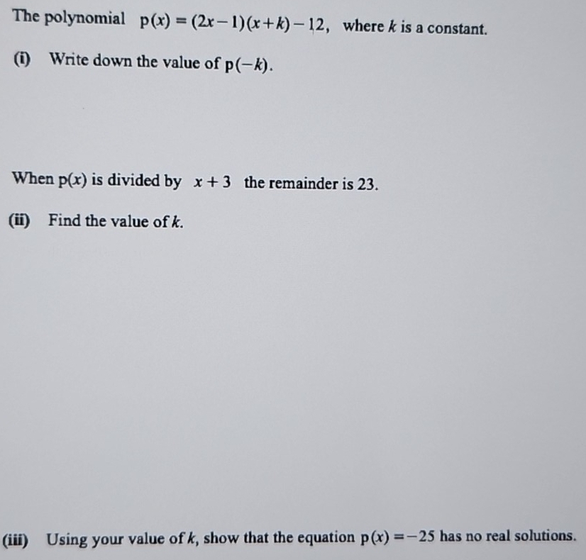 The polynomial p(x)=(2x-1)(x+k)-12 ,where k is a constant. 
(i) Write down the value of p(-k). 
When p(x) is divided by x+3 the remainder is 23. 
(ii) Find the value of k. 
(iii) Using your value of k, show that the equation p(x)=-25 has no real solutions.