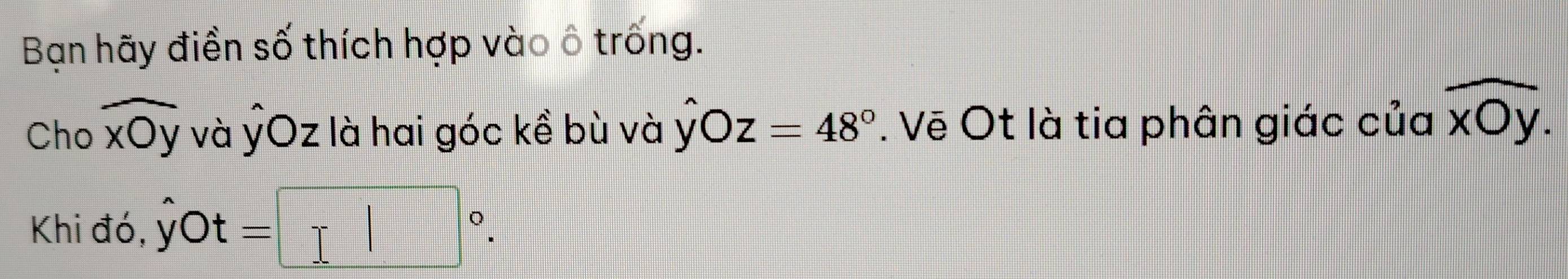 Bạn hãy điền số thích hợp vào ô trống. 
Cho widehat xOy và ỷOz là hai góc kề bù và hat yOz=48°. Vẽ Ot là tia phân giác của overline xOy. 
Khi đó, yC )t=□°.