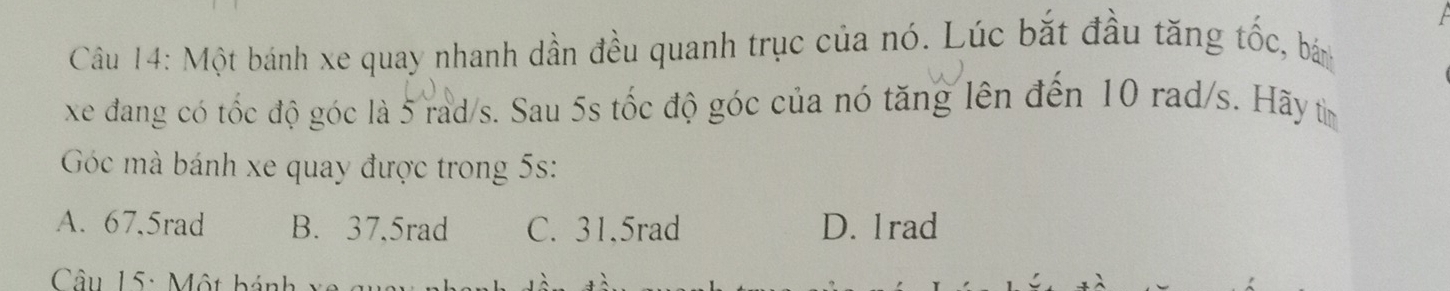 Một bánh xe quay nhanh dần đều quanh trục của nó. Lúc bắt đầu tăng tốc, bán
xe đang có tốc độ góc là 5 rad/s. Sau 5s tốc độ góc của nó tăng lên đến 10 rad/s. Hãy tiìn
Góc mà bánh xe quay được trong 5s :
A. 67,5rad B. 37.5rad C. 31,5rad D. 1rad
Câu 15: Một bánh