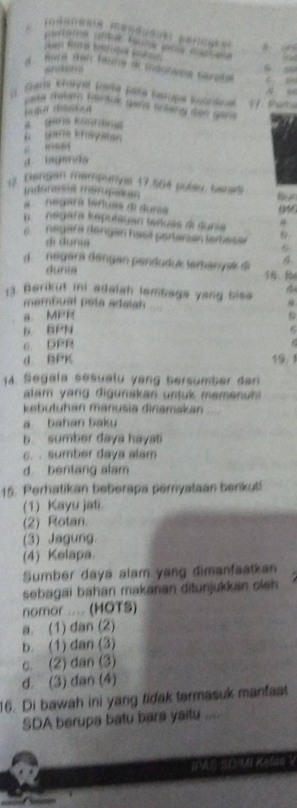 Bore sen tane 9tmdsniee sarete
eta dulam Bardrk gens srteng den gans
jadn chsmian
R Gafle ktayaten
pì táng
d iagenda
12. Dengen mempunyal 17.564 puleu, berare
Indonesa meruciian R an
a neuara táruas di duna
p negara keputayan teuas d dunia
6. neuafa dengan hasé portarian temeser 6
dì duna
d. negera dengan penduduk terbanyak di
Gunia 56. R
13. Berikut ini adalah lambaga yang bisa 9
membual pela adaiah
a MPR
b. BPN
6. DPR
d. BPK 10：1
14. Segala sesualu vang bersumber dan
lam yang digunakan untuk memenuh 
kebutuhan manusia dinamakan ....
a. bahan baky
b. sumber daya hayati
6. . sumber daya alam
d bentang slam
15. Perhatikan beberapa pernyataan berikut
(1) Kayu jali.
(2) Rotan.
(3) Jagung.
(4) Kelapa.
Sumber daya alam yang dimanfaatkan
sebagai bahan makanan ditunjukkan oieh 
nomor .... (HOTS)
a. (1) dan (2)
b. (1) dan (3)
c. (2) dan (3)
d. (3) dan (4)
16. Di bawah ini yang fidak termasuk manfaat
SDA berupa batu bara yaitu ....
NG/M Ketas