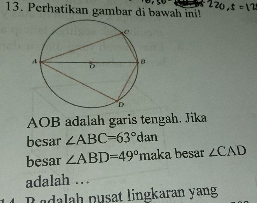 Perhatikan gambar di bawah ini!
AOB adalah garis tengah. Jika 
besar ∠ ABC=63°dan
besar ∠ ABD=49° maka besar ∠ CAD
adalah … 
adalah pusat lingkaran yang