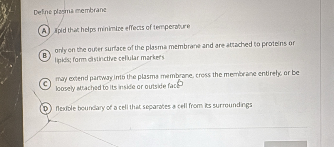 Define plasma membrane
A lpid that helps minimize effects of temperature
only on the outer surface of the plasma membrane and are attached to proteins or
B
lipids; form distinctive cellular markers
may extend partway into the plasma membrane, cross the membrane entirely, or be
C
loosely attached to its inside or outside face
D flexible boundary of a cell that separates a cell from its surroundings