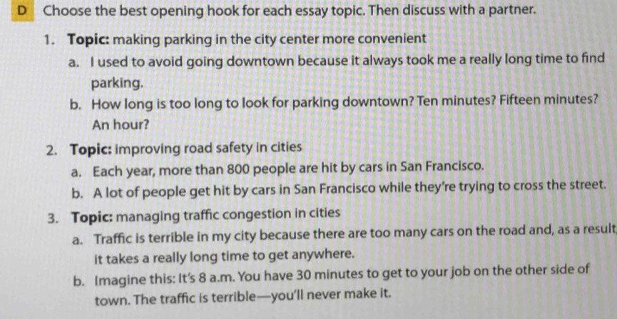 Choose the best opening hook for each essay topic. Then discuss with a partner.
1. Topic: making parking in the city center more convenient
a. I used to avoid going downtown because it always took me a really long time to find
parking.
b. How long is too long to look for parking downtown? Ten minutes? Fifteen minutes?
An hour?
2. Topic: improving road safety in cities
a. Each year, more than 800 people are hit by cars in San Francisco.
b. A lot of people get hit by cars in San Francisco while they’re trying to cross the street.
3. Topic: managing traffic congestion in cities
a. Traffic is terrible in my city because there are too many cars on the road and, as a result
it takes a really long time to get anywhere.
b. Imagine this: It's 8 a.m. You have 30 minutes to get to your job on the other side of
town. The traffic is terrible—you’ll never make it.