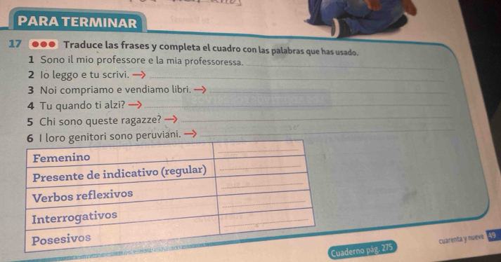 PARA TERMINAR 
17 ●●● Traduce las frases y completa el cuadro con las palabras que has usado. 
_ 
1 Sono il mio professore e la mia professoressa. 
2 1o leggo e tu scrivi._ 
3 Noi compriamo e vendiamo libri._ 
4 Tu quando ti alzi?_ 
5 Chi sono queste ragazze? → 
_ 
o peruviani. 
_ 
aderno pág. 275 cuarenta y nueve 49