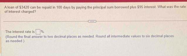 A loan of $3420 can be repaid in 100 days by paying the principal sum borrowed plus $95 interest. What was the rate 
of interest charged? 
The interest rate is □ %. 
(Round the final answer to two decimal places as needed. Round all intermediate values to six decimal places 
as needed.)