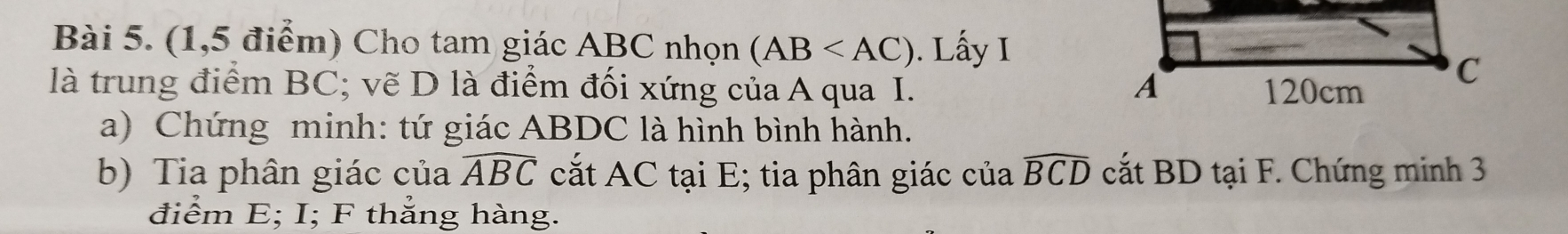 (1,5 điểm) Cho tam giác ABC nhọn (AB . Lấy I 
là trung điểm BC; vẽ D là điểm đối xứng của A qua I. 
a) Chứng minh: tứ giác ABDC là hình bình hành. 
b) Tia phân giác của widehat ABC cắt AC tại E; tia phân giác của widehat BCD cắt BD tại F. Chứng minh 3
điểm E; I; F thẳng hàng.