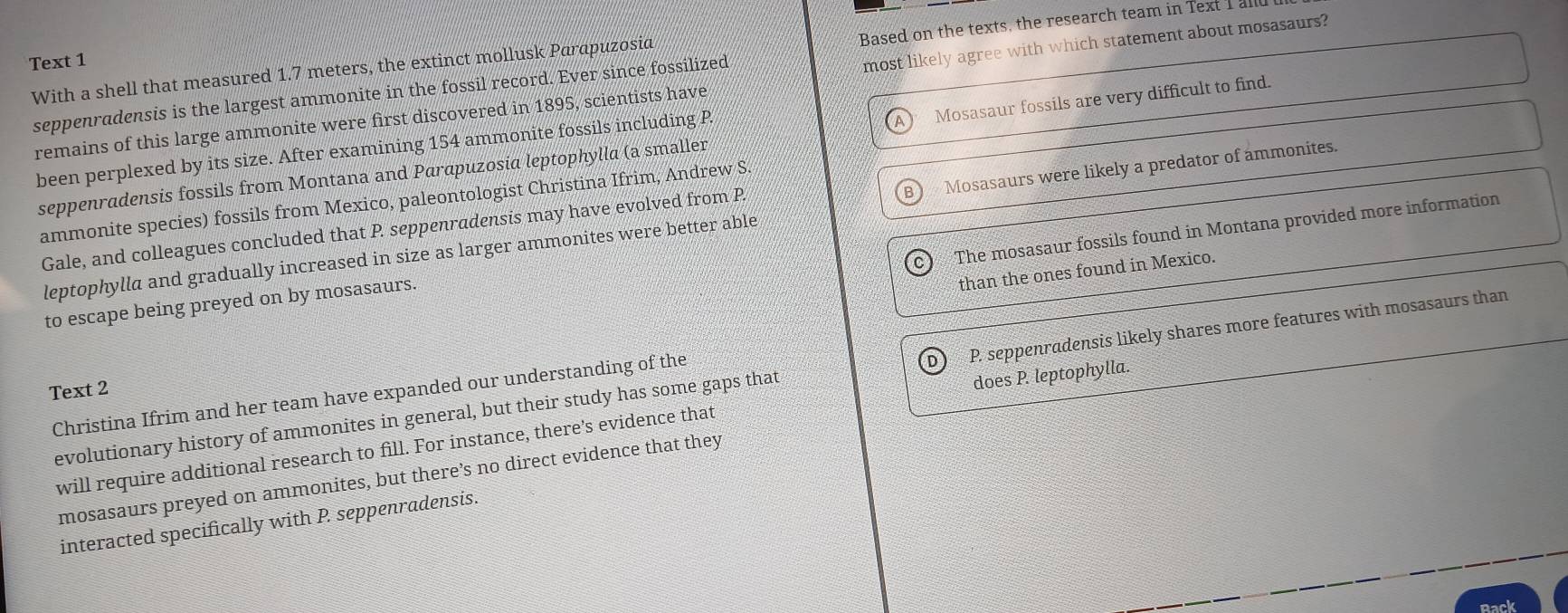 Based on the texts, the research team in Text I all
Text 1
With a shell that measured 1.7 meters, the extinct mollusk Parapuzosia
remains of this large ammonite were first discovered in 1895, scientists have most likely agree with which statement about mosasaurs?
seppenradensis is the largest ammonite in the fossil record. Ever since fossilized
seppenradensis fossils from Montana and Parapuzosia leptophylla (a smaller Mosasaur fossils are very difficult to find.
been perplexed by its size. After examining 154 ammonite fossils including P
A
B Mosasaurs were likely a predator of ammonites.
ammonite species) fossils from Mexico, paleontologist Christina Ifrim, Andrew S
The mosasaur fossils found in Montana provided more information
Gale, and colleagues concluded that P. seppenradensis may have evolved from P
leptophylla and gradually increased in size as larger ammonites were better able
than the ones found in Mexico.
to escape being preyed on by mosasaurs.
evolutionary history of ammonites in general, but their study has some gaps that P. seppenradensis likely shares more features with mosasaurs than
Text 2
Christina Ifrim and her team have expanded our understanding of the
will require additional research to fill. For instance, there's evidence that does P. leptophylla.
mosasaurs preyed on ammonites, but there’s no direct evidence that they
interacted specifically with P. seppenradensis.
Rack