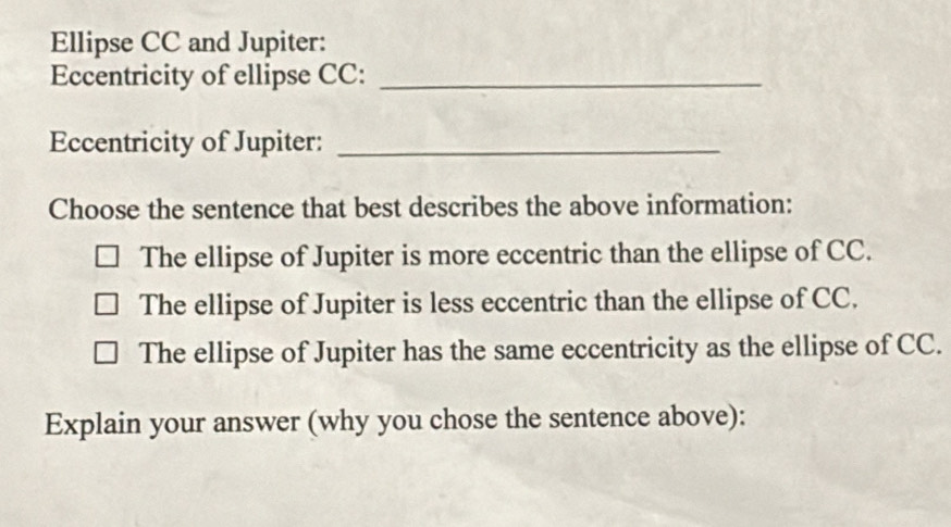 Ellipse CC and Jupiter:
Eccentricity of ellipse CC:_
Eccentricity of Jupiter:_
Choose the sentence that best describes the above information:
The ellipse of Jupiter is more eccentric than the ellipse of CC.
The ellipse of Jupiter is less eccentric than the ellipse of CC.
The ellipse of Jupiter has the same eccentricity as the ellipse of CC.
Explain your answer (why you chose the sentence above):