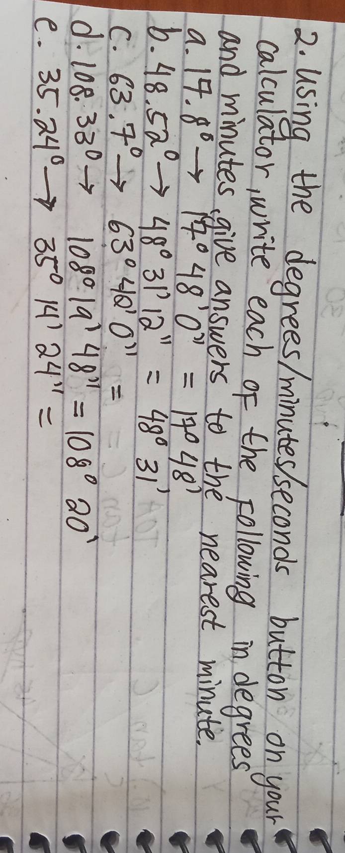 Using the degrees / minutes seconds button on your 
calculator, write each of the following in degrees
and minutes, give answers to the nearest minute. 
a. 17.8°to 17°48'0''=17°48'
b. 48.52°to 48°31'12''=48°31
C. 63.7°to 63°42'O''=
d. 108.33°to 108°19'48''=108°20'
e. 35.24°to 35°14'24'prime =