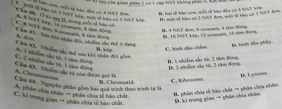 ở ki sau của giảm phân 1 có 1 cặp NST không phần II. Kết thực là
lễ bào con, mỗi tế bào đều có 4 NST đơn. B. hai tế bào con, mỗi tế bào đều có 4 NST kép.
C. một tế bảo có 3 NST kép, một tế bào có 5 NST kép D. một tế bào có 2 NST đơn, một tế bào có 5 NST đơn.
Cầu 40, Ở ki sau II, trong môi tế bào có
A. 8 NST kép, 16 cromatit, 8 tâm động.
B. 4 NST đơn, 0 cromatit, 4 tâm động.
C. 8 NST đơn, 0 cromatit, 8 tâm động.
A. đơn.
D. 16 NST kép, 32 cromatit, 16 tâm động.
Câu 41. Sau khi nhân đôi, nhiễm sắc thể ở dạng
B. kép.
C. hình dấu chấm. D. hình dấu phầy.
Câu 42. Nhiễm sắc thể sau khi nhân đôi gồm
A. 1 nhiễm sắc từ, 1 tâm động.
B. 1 nhiễm sắc tử, 2 tâm động.
C. 2 nhiễm sắc tử, 1 tâm động.
D. 2 nhiễm sắc tử, 2 tâm động.
Câu 43. Nhiêm sắc tử còn được gọi là
A. Chromosome.
B. Chromatid.
C. Ribosome. D. Lysome.
Cầu 44. Nguyên phân gồm hai quá trình theo trình tự là
A. phân chia nhân → phân chìa tế bào chất.
B. phân chia tế bào chất → phân chia nhân.
C. kì trung gian → phân chia tế bào chất.
D. kì trung gian → phân chia nhân.