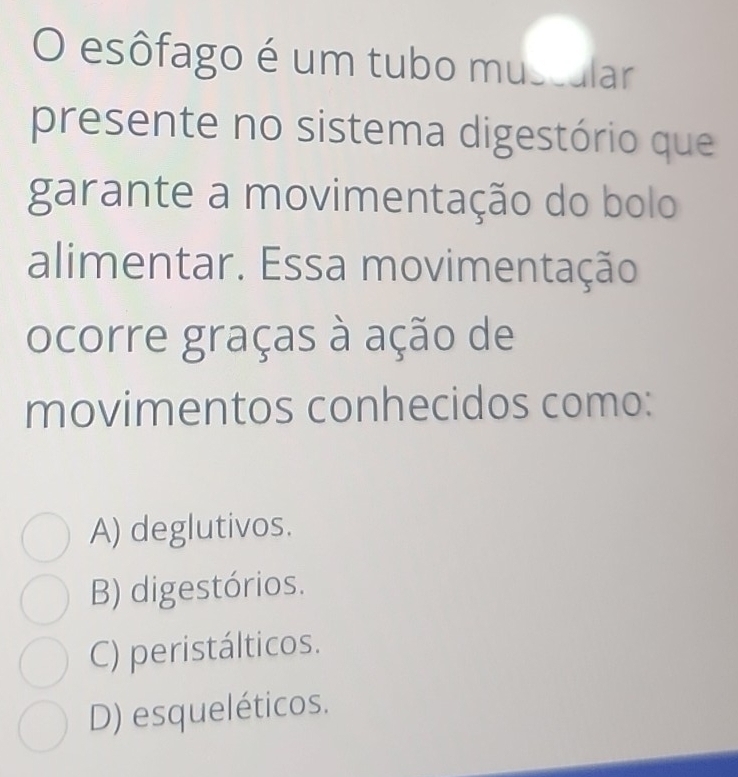 esôfago é um tubo muscular
presente no sistema digestório que
garante a movimentação do bolo
alimentar. Essa movimentação
ocorre graças à ação de
movimentos conhecidos como:
A) deglutivos.
B) digestórios.
C) peristálticos.
D) esqueléticos.