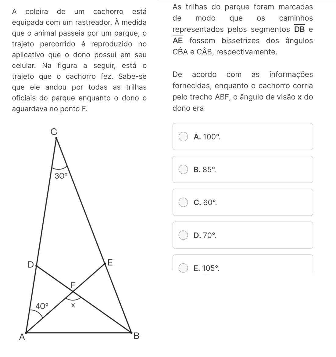 A coleira de um cachorro está As trilhas do parque foram marcadas
equipada com um rastreador. À medida de modo que os caminhos
que o animal passeia por um parque, o representados pelos segmentos overline DB e
trajeto percorrido é reproduzido no overline AE fossem bissetrizes dos ângulos
aplicativo que o dono possui em seu CBA e Cwidehat AB , respectivamente.
celular. Na figura a seguir, está o
trajeto que o cachorro fez. Sabe-se De acordo com as informações
que ele andou por todas as trilhas fornecidas, enquanto o cachorro corria
oficiais do parque enquanto o dono o pelo trecho ABF, o ângulo de visão x do
aguardava no ponto F. dono era
A. 100°.
B. 85°.
C. 60°.
D. 70°.
E. 105°.