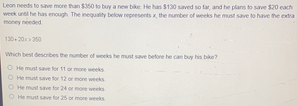 Leon needs to save more than $350 to buy a new bike. He has $130 saved so far, and he plans to save $20 each
week until he has enough. The inequality below represents x, the number of weeks he must save to have the extra
money needed.
130+20x>350
Which best describes the number of weeks he must save before he can buy his bike?
He must save for 11 or more weeks.
He must save for 12 or more weeks.
He must save for 24 or more weeks.
He must save for 25 or more weeks.