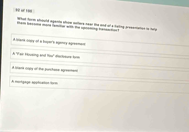 of 100
What form should agents show sellers near the end of a listing presentation to help
them become more familiar with the upcoming transaction?
A blank copy of a buyer's agency agreement
A "Fair Housing and You" disclosure form
A blank copy of the purchase agreement
A mortgage application form