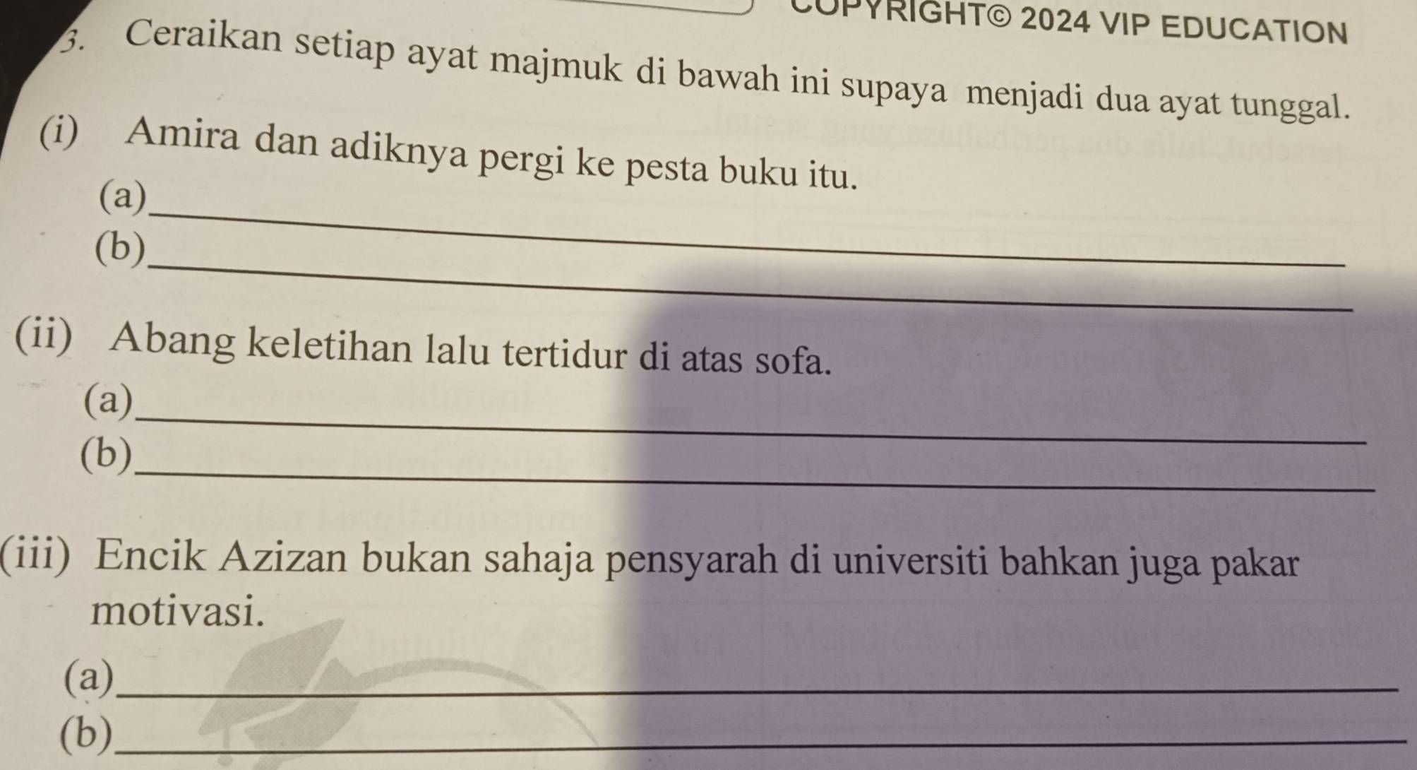 CUPYRIGHT© 2024 VIP EDUCATION 
3. Ceraikan setiap ayat majmuk di bawah ini supaya menjadi dua ayat tunggal. 
(i) Amira dan adiknya pergi ke pesta buku itu. 
_ 
(a) 
_ 
(b) 
(ii) Abang keletihan lalu tertidur di atas sofa. 
_ 
(a) 
_ 
(b) 
(iii) Encik Azizan bukan sahaja pensyarah di universiti bahkan juga pakar 
motivasi. 
(a)_ 
(b)_