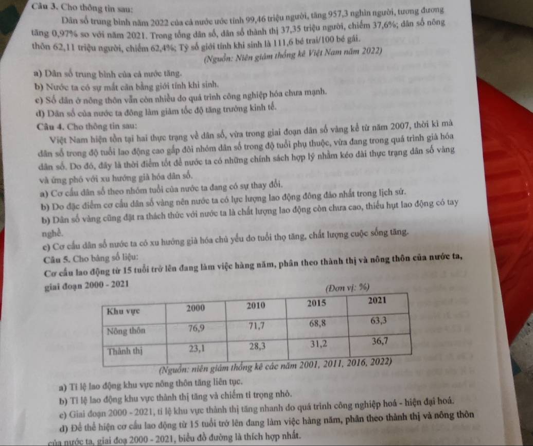 Cho thông tin sau:
Dân số trung bình năm 2022 của cả nước ước tính 99,46 triệu người, tăng 957,3 nghìn người, tương đương
tăng 0,97% so với năm 2021. Trong tổng dân số, dân số thành thị 37,35 triệu người, chiếm 37,6%; dân số nông
thôn 62,11 triệu người, chiếm 62,4%; Tỷ số giới tính khi sinh là 111,6 bé trai/100 bé gái.
(Nguồn: Niên giám thống kê Việt Nam năm 2022)
a) Dân số trung bình của cả nước tăng.
b) Nước ta có sự mắt căn bằng giới tính khi sinh.
c) Số dãn ở nông thôn vẫn còn nhiều do quá trình công nghiệp hóa chưa mạnh.
d) Dân số của nước ta đông làm giảm tốc độ tăng trưởng kinh tế.
Câu 4. Cho thông tin sau:
Việt Nam hiện tồn tại hai thực trạng về dân số, vừa trong giai đoạn dân số vàng kể từ năm 2007, thời kì mà
dân số trong độ tuổi lao động cao gấp đôi nhóm dân số trong độ tuổi phụ thuộc, vừa đang trong quá trình giả hóa
dân số. Do đó, đãy là thời điểm tốt để nước ta có những chính sách hợp lý nhằm kéo dài thực trạng dân số vàng
và ứng phó với xu hướng già hóa dân số,
a) Cơ cầu dân số theo nhóm tuổi của nước ta đang có sự thay đổi,
b) Do đặc điểm cơ cấu dân số vàng nên nước ta có lực lượng lao động đông đảo nhất trong lịch sử.
b) Dân số vàng cũng đặt ra thách thức với nước ta là chất lượng lao động còn chưa cao, thiếu hụt lao động có tay
nghề.
c) Cơ cầu dân số nước ta có xu hướng già hóa chủ yểu do tuổi thọ tăng, chất lượng cuộc sống tăng.
Câu 5. Cho bàng số liệu:
Cơ cấu lao động từ 15 tuổi trở lên đang làm việc hàng năm, phân theo thành thị và nông thôn của nước ta,
giai đoạn 2000 - 2021
vị: %)
(Nguồn: niê
a) Tí lệ lao động khu vực nông thôn tăng liên tục.
b) Tỉ lệ lao động khu vực thành thị tăng và chiếm tỉ trọng nhỏ.
c) Giai đoạn 2000 - 2021, tỉ lệ khu vực thành thị tăng nhanh do quá trình công nghiệp hoá - hiện đại hoá.
d) Để thể hiện cơ cầu lao động từ 15 tuổi trở lên đang làm việc hàng năm, phân theo thành thị và nông thôn
của nước ta, giai đoạ 2000 - 2021, biểu đồ đường là thích hợp nhất.