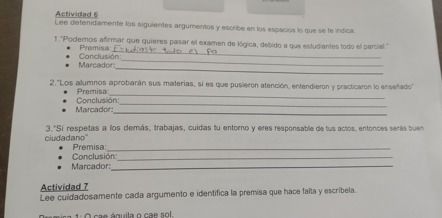 Actividad 6 
Lee detenidamente los siguientes argumentos y escribe en los espacios lo que se te indica: 
_ 
1.“Podemos afirmar que quieres pasar el examen de lógica, debido a que estudiantes todo el parcial.” 
Premisa: 
_ 
Conclusión: 
_ 
Marcador: 
2.“Los alumnos aprobarán sus materias, si es que pusieron atención, entendieron y practicaron lo enseñado 
_ 
Premisa: 
_ 
Conclusión: 
_ 
Marcador: 
3.“Si respetas a los demás, trabajas, cuidas tu entorno y eres responsable de tus actos, entonces serás buen 
ciudadano” 
Premisa:_ 
Conclusión:_ 
Marcador:_ 
Actividad 7 
Lee cuidadosamente cada argumento e identifica la premisa que hace falta y escríbela. 
1: O cae águila o cae sol.