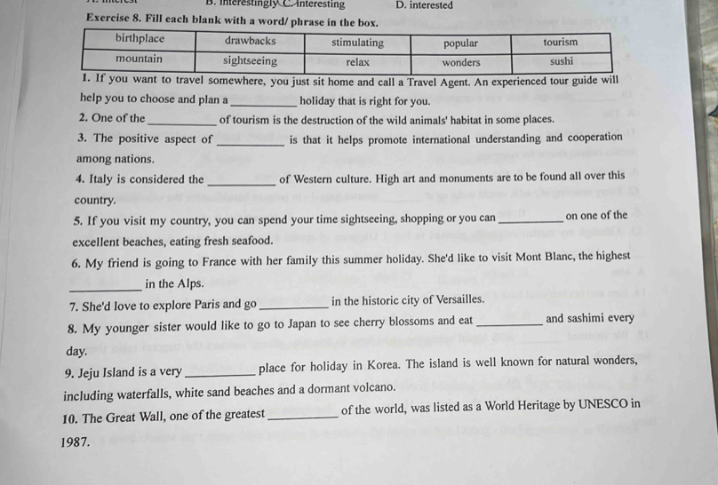 interestingly C. interesting D. interested 
Exercise 8. Fill each blank with a word/ phrase in the box. 
u want to travel somewhere, you just sit home and call a Travel Agent. An experienced tour guide will 
help you to choose and plan a _holiday that is right for you. 
2. One of the _of tourism is the destruction of the wild animals' habitat in some places. 
3. The positive aspect of _is that it helps promote international understanding and cooperation 
among nations. 
4. Italy is considered the _of Western culture. High art and monuments are to be found all over this 
country. 
5. If you visit my country, you can spend your time sightseeing, shopping or you can _on one of the 
excellent beaches, eating fresh seafood. 
6. My friend is going to France with her family this summer holiday. She'd like to visit Mont Blanc, the highest 
_ 
in the Alps. 
7. She'd love to explore Paris and go _in the historic city of Versailles. 
8. My younger sister would like to go to Japan to see cherry blossoms and eat_ and sashimi every 
day. 
9. Jeju Island is a very _place for holiday in Korea. The island is well known for natural wonders, 
including waterfalls, white sand beaches and a dormant volcano. 
10. The Great Wall, one of the greatest _of the world, was listed as a World Heritage by UNESCO in 
1987.