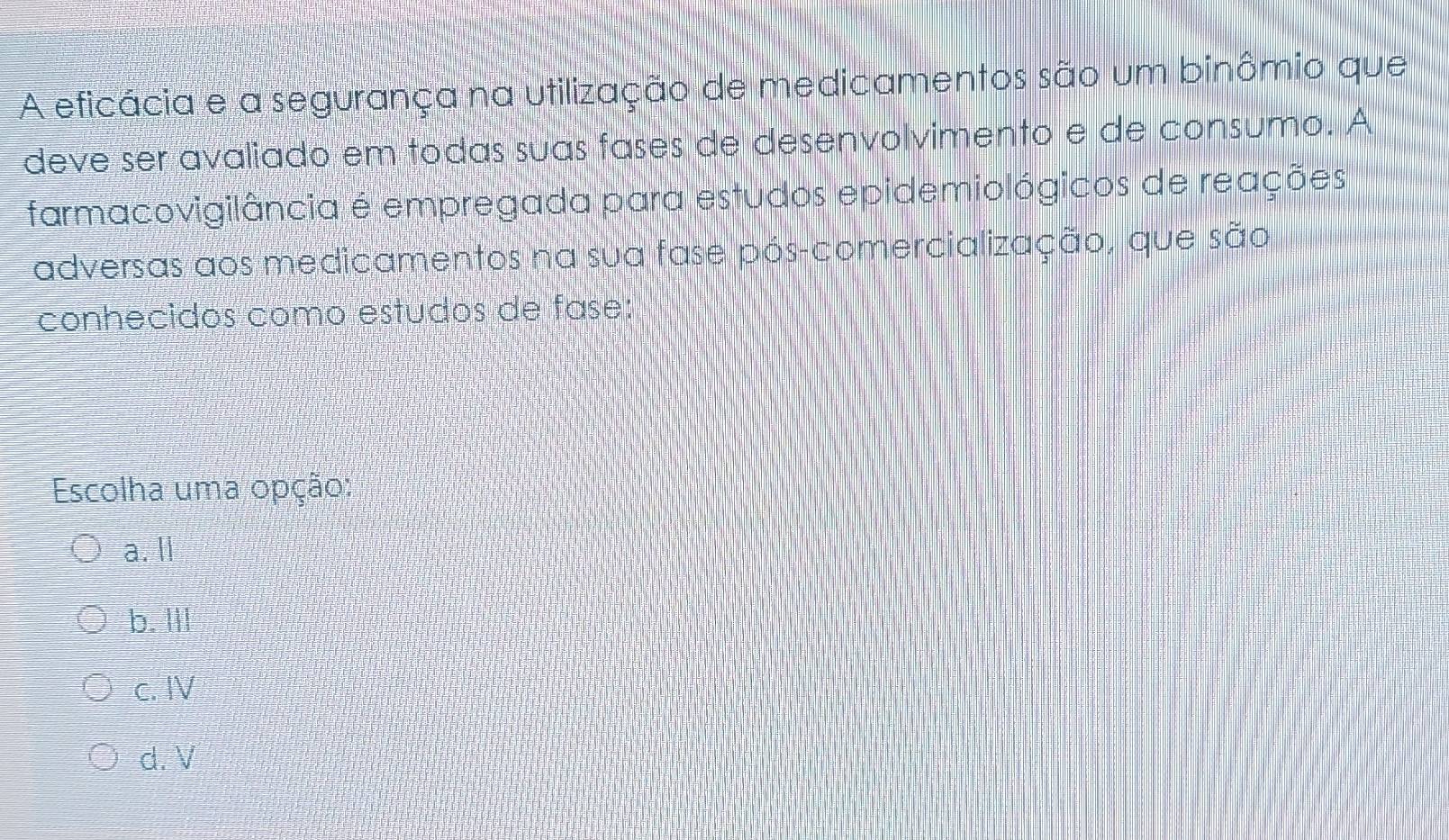 A eficácia e a segurança na utilização de medicamentos são um binômio que
deve ser avaliado em todas suas fases de desenvolvimento e de consumo. A
farmacovigilância é empregada para estudos epidemiológicos de reações
adversas aos medicamentos na sua fase pós-comercialização, que são
conhecidos como estudos de fase:
Escolha uma opção:
a. ll
b. Ill
c. IV
d. V