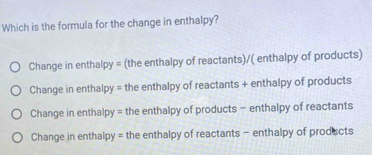 Which is the formula for the change in enthalpy?
Change in enthalpy = (the enthalpy of reactants)/( enthalpy of products)
Change in enthalpy = the enthalpy of reactants + enthalpy of products
Change in enthalp y= the enthalpy of products - enthalpy of reactants
Change in enthal py= the enthalpy of reactants - enthalpy of prodects