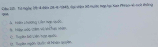 Từ ngày 25-4 đến 26 - 6 -1945, đại diện 50 nước họp tại Xan Phran-xi-xcô thông
qua
A. Hiến chương Liên hợp quốc.
B. Hiệp ước Cấm vũ khi hạt nhân.
C. Tuyên bố Liên hợp quốc.
D. Tuyên ngôn Quốc tế Nhân quyền.