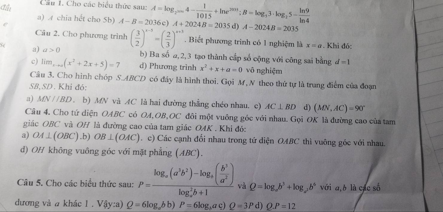 đầt
Câu 1. Cho các biểu thức sau: A=log _2^(2030)4- 1/1015 +ln e^(2035);B=log _53· log _25- ln 9/ln 4 
a) A chia hết cho 5b) A-B=2036c) A+2024B=2035 d) A-2024B=2035
Câu 2. Cho phương trình ( 3/2 )^x-5=( 2/3 )^x+3. Biết phương trình có 1 nghiệm là x=a
S( . Khi đó:
a) a>0 b) Ba số a,2,3 tạo thành cấp số cộng với công sai bằng d=1
c) lim _xto a(x^2+2x+5)=7 d) Phương trình x^2+x+a=0 vô nghiệm
Câu 3. Cho hình chóp S.ABCD có đáy là hình thoi. Gọi M, N theo thứ tự là trung điểm của đoạn
SB,SD . Khi đó:
a) MN//BD. b) MN và AC là hai đường thẳng chéo nhau. c) AC⊥ BD d) (MN,AC)=90°
Câu 4. Cho tứ diện OABC có OA,OB,OC đôi một vuông góc với nhau. Gọi OK là đường cao của tam
giác OBC và OH là đường cao của tam giác OAK . Khi đó:
a) OA⊥ (OBC) .b) OB⊥ (OAC). c) Các cạnh đối nhau trong tứ diện OABC thì vuông góc với nhau.
d) OH không vuông góc với mặt phẳng (ABC).
Câu 5. Cho các biểu thức sau: P=frac log _a(a^3b^2)-log _b( b^3/a^2 )(log _a)^2b+1 và Q=log _ab^3+log _a^2b^6 với a,b là các số
dđương và a khác 1 . Vậy:a) Q=6log _abb)P=6log _bac)Q=3P d) Q.P=12