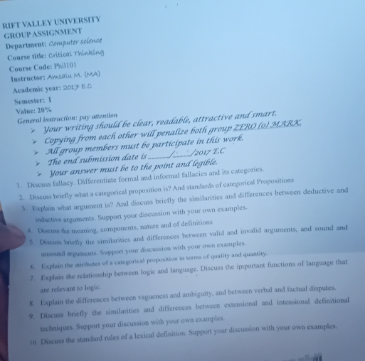 RIFT VALLEY UNIVERSITY 
GROUP ASSIGNMENT 
Department: Computer soience 
Course title: Critical Thinking 
Course Code: Phil101 
Instructor: Amsalu M. (MA) 
Academic year: 2017 6.C 
Semester: I 
Value: 20%
General instruction: pay attention 
Your writing should be clear, readable, attractive and smart. 
Copying from each other will penalize both group ZERO(o) MARK. 
All group members must be participate in this work. 
The end submission date is_ /_____/2017 E.C 
Your answer must be to the point and legible. 
1. Discuss fallacy. Differentiate formal and informal fallacies and its categories. 
2. Discuss briefly what a categorical proposition is? And standards of categorical Propositions 
3. Explain what argument is? And discuss briefly the similarities and differences between deductive and 
inductive arguments. Support your discussion with your own examples. 
4. Discuss the meaning, components, nature and of definitions 
5. Discuss briefly the similarities and differences between valid and invalid arguments, and sound and 
unsound arguments. Support your discussion with your own examples. 
6. Explain the attributes of a categorical proposition in terms of quality and quantity. 
7. Explain the relationship between logic and language. Discuss the important functions of language that 
are relevant to logic. 
8. Explain the differences between vagueness and ambiguity, and between verbal and factual disputes. 
9. Discuss briefly the similarities and differences between extensional and intensional definitional 
techniques. Support your discussion with your own examples. 
10. Discuss the standard rules of a lexical definition. Support your discussion with your own examples.