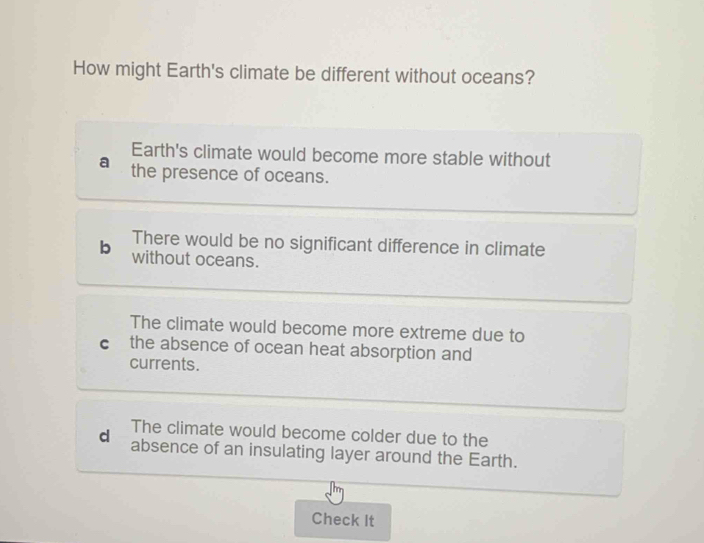 How might Earth's climate be different without oceans?
Earth's climate would become more stable without
the presence of oceans.
b There would be no significant difference in climate
without oceans.
The climate would become more extreme due to
cí the absence of ocean heat absorption and
currents.
The climate would become colder due to the
d absence of an insulating layer around the Earth.
Check It