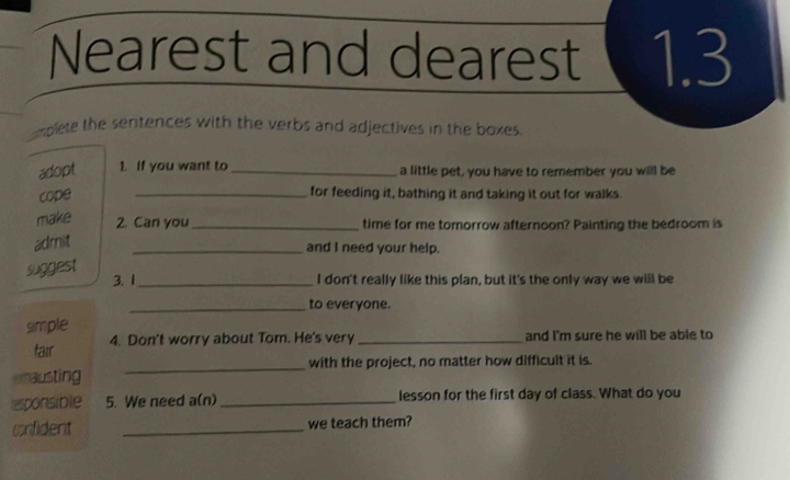 Nearest and dearest 1.3 
omplete the sentences with the verbs and adjectives in the boxes. 
adopt 1. If you want to _a little pet, you have to remember you will be 
cope _for feeding it, bathing it and taking it out for walks. 
make 
2. Can you _time for me tomorrow afternoon? Painting the bedroom is 
admit 
_and I need your help. 
suggest 
3. 1_ I don't really like this plan, but it's the only way we will be 
_to everyone. 
simple 
tair 4. Don't worry about Tom. He's very _and I'm sure he will be able to 
smausting _with the project, no matter how difficuit it is. 
esponsible 5. We need a(n) _lesson for the first day of class. What do you 
crfident _we teach them?