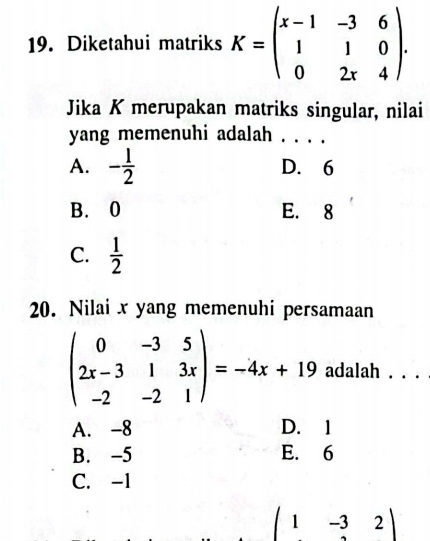 Diketahui matriks K=beginpmatrix x-1&-3&6 1&1&0 0&2x&4endpmatrix. 
Jika K merupakan matriks singular, nilai
yang memenuhi adalah_
A. - 1/2  D. 6
B. 0 E. 8
C.  1/2 
20. Nilai x yang memenuhi persamaan
beginpmatrix 0&-3&5 2x-3&1&3x -2&-2&1endpmatrix =-4x+19 adalah . . .
A. -8 D. 1
B. -5 E. 6
C. -1
(1-32)