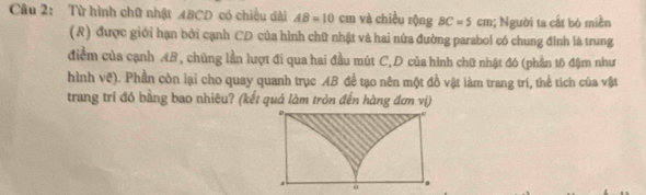 Từ hình chữ nhật ABCD có chiều dài AB=10cm và chiều rộng BC=5cm; Người ta cất bó miền 
(R) được giới hạn bởi cạnh CD của hình chữ nhật và hai nữa đường parabol có chung đính là trung 
điểm của cạnh AB , chủng lần lượt đi qua hai đầu mút C,D của hình chữ nhật đó (phần tô đậm như 
hình vẽ). Phần còn lại cho quay quanh trục AB để tạo nên một đồ vật làm trang trí, thể tích của vật 
trang trí đó bằng bao nhiêu? (kết quả làm tròn đến hàng đơn vị)