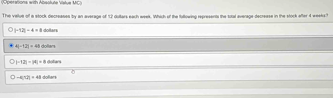 (Operations with Absolute Value MC)
The value of a stock decreases by an average of 12 dollars each week. Which of the following represents the total average decrease in the stock after 4 weeks?
|-12|-4=8 dollars
4|-12|=48 dollars
|-12|-|4|=8 dollars
-4|12|=48 dollars