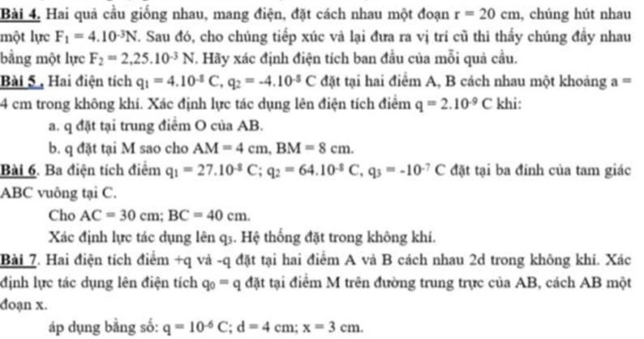 Hai quả cầu giống nhau, mang điện, đặt cách nhau một đoạn r=20cm , chúng hút nhau 
một lực F_1=4.10^(-3)N 7. Sau đó, cho chúng tiếp xúc và lại đưa ra vị trí cũ thi thấy chúng đầy nhau 
bằng một lực F_2=2,25.10^(-3)N. Hãy xác định điện tích ban đầu của mỗi quả cầu. 
Bài 5 , Hai điện tích q_1=4.10^(-8)C, q_2=-4.10^(-8)C đặt tại hai điểm A, B cách nhau một khoảng a=
4 cm trong không khí. Xác định lực tác dụng lên điện tích điểm q=2.10^(-9)C khi: 
a. q đặt tại trung điểm O của AB. 
b. q đặt tại M sao cho AM=4cm, BM=8cm. 
Bài 6. Ba điện tích điểm q_1=27.10^(-8)C; q_2=64.10^(-8)C, q_3=-10^(-7)C đặt tại ba đinh của tam giác
ABC vuông tại C. 
Cho AC=30cm; BC=40cm. 
Xác định lực tác dụng lên q3. Hệ thống đặt trong không khí. 
Bài 7. Hai điện tích điểm +q và -q đặt tại hai điểm A vả B cách nhau 2d trong không khi. Xác 
định lực tác dụng lên điện tích q_0=q đặt tại điểm M trên đường trung trực của AB, cách AB một 
đoạn x. 
áp dụng bằng số: q=10^(-6)C; d=4cm; x=3cm.