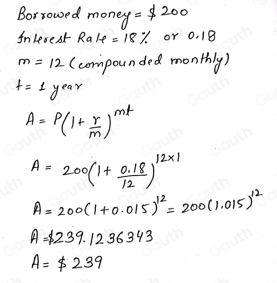 Borrowed money =$ 200
AnLesest Ralvarphi =18% or 0. 18
m=12 (compounded monthly)
t=1 year
A=P(1+ r/m )^mt
A=200(1+ (0.18)/12 )^12* 1
A=200(1+0.015)^12=200(1.015)^12
A=$ 239.1236343
A=$ 239