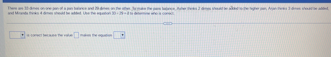 There are 33 dimes on one pan of a pan balance and 29 dimes on the other. To make the pans balance, Asher thinks 2 dimes should be added to the higher pan, Arjan thinks 3 dimes should be added, 
and Miranda thinks 4 dimes should be added. Use the equation 33=29+d to determine who is correct. 
is correct because the value □ makes the equation