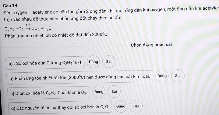 Đèn oxygen - acetylene có cấu tạo gồm 2 ống dẫn khí: một ống dẫn khí oxygen, một ống dẫn khí acetyler
trộn vào nhau để thực hiện phản ứng đốt cháy theo sơ đồ:
C_2H_2+O_2to CO_2+H_2O
Phản ứng tỏa nhiệt lớn có nhiệt độ đạt đến 3000°C
Chọn đồng hoặc sai
a) . Số oxi hóa của C trong C_2H_2 là -1 Đúng Sai
b) Phản ứng tỏa nhiệt rất lớn (3000°C) nên được dùng hàn cắt kim loại. Đúng Sai
c) Chất oxi hóa là C_2H_2 , Chất khử là O_2. Đúng Sai
d) Các nguyên tố có sự thay đối số oxi hóa là C, O. Đúng Sai