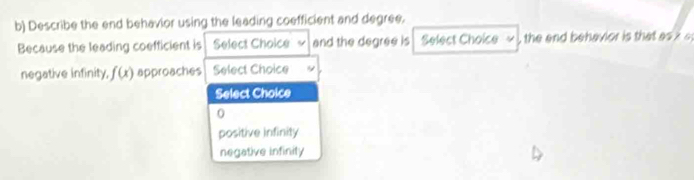 Describe the end behavior using the leading coefficient and degree.
Because the leading coefficient is Select Choice ~ and the degree is Select Choice ~ , the and behavior is that as ? s
negative infinity, f(x) approaches Select Choice
Select Choice
0
positive infinity
negative infinity