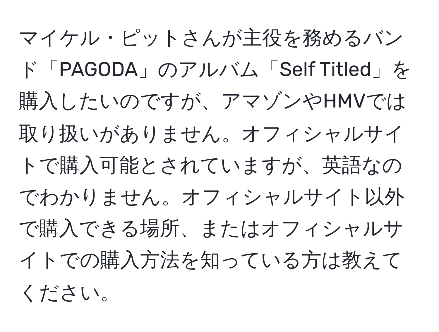 マイケル・ピットさんが主役を務めるバンド「PAGODA」のアルバム「Self Titled」を購入したいのですが、アマゾンやHMVでは取り扱いがありません。オフィシャルサイトで購入可能とされていますが、英語なのでわかりません。オフィシャルサイト以外で購入できる場所、またはオフィシャルサイトでの購入方法を知っている方は教えてください。