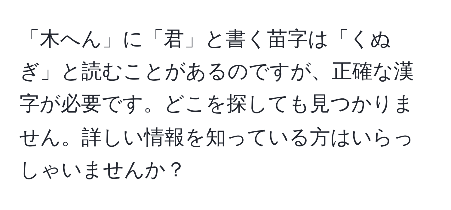 「木へん」に「君」と書く苗字は「くぬぎ」と読むことがあるのですが、正確な漢字が必要です。どこを探しても見つかりません。詳しい情報を知っている方はいらっしゃいませんか？