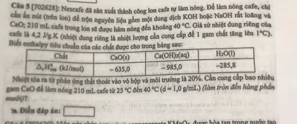 Cầu 5 [702628]: Nescafe đã sản xuất thành công lon cafe tự làm nóng. Để làm nóng cafe, chỉ
cần ấn nút (trên lon) để trộn nguyên liệu gồm một dung dịch KOH hoặc NaOH rất loãng và
CaO; 210 mL cafe trong lon sẽ được hãm nóng đến khoảng 40°C. Giả sử nhiệt dung riêng của
cafe là 4,2 J/g.K (nhiệt dung riêng là nhiệt lượng cần cung cấp để 1 gam chất tăng lên 1°C).
Biết enthalpy sau:
Nhiệt tóa ra từ phản ứng thất thoát vào vỏ hộp và môi trường là 20%. C
gam CaO để làm nóng 210 mL cafe từ 25°C đến 40°C(d=1,0g/mL) (làm tròn đến hàng phần
muài)?
* Điễn đáp án: □
K MaO được hòa tan trong nước tạo