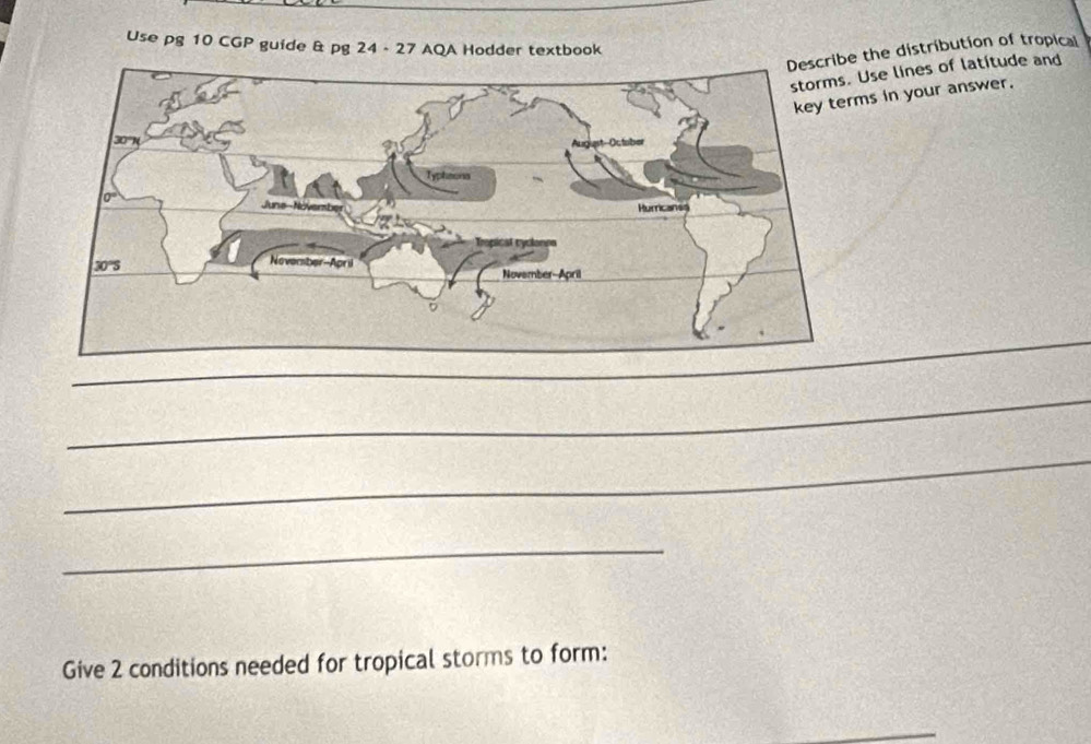 Use pg 10 CGP guide & pg 24 - 27 AQA Hodder textbook
e the distribution of tropical
Use lines of latitude and
s in your answer.
_
_
_
Give 2 conditions needed for tropical storms to form:
_