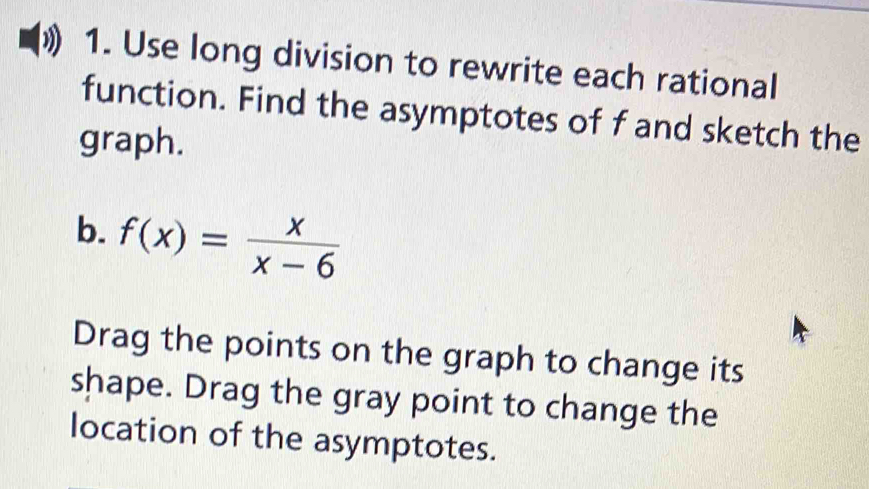 Use long division to rewrite each rational 
function. Find the asymptotes of f and sketch the 
graph. 
b. f(x)= x/x-6 
Drag the points on the graph to change its 
shape. Drag the gray point to change the 
location of the asymptotes.