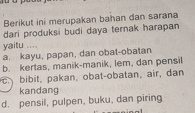 Berikut ini merupakan bahan dan sarana
dari produksi budi daya ternak harapan
yaitu ....
a. kayu, papan, dan obat-obatan
b. kertas, manik-manik, lem, dan pensil
c. bibit, pakan, obat-obatan, air, dan
kandang
d. pensil, pulpen, buku, dan piring