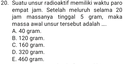 Suatu unsur radioaktif memiliki waktu paro
empat jam. Setelah meluruh selama 20
jam massanya tinggal 5 gram, maka
massa awal unsur tersebut adalah ....
A. 40 gram.
B. 120 gram.
C. 160 gram.
D. 320 gram.
E. 460 gram.