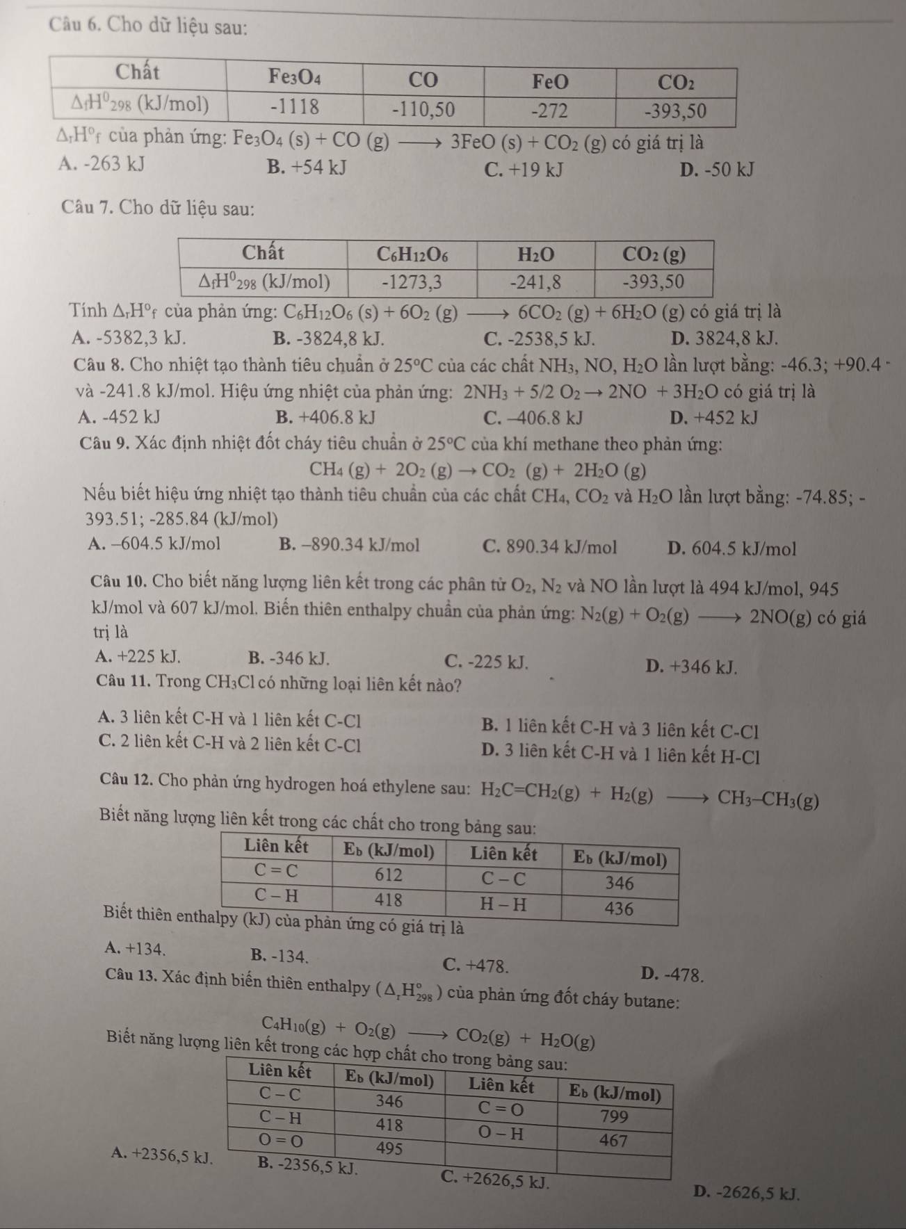 Cho dữ liệu sau:
* của phản ứng: Fe_3O_4(s)+CO (g) 3FeO(s)+CO_2(g) có giá trị là
A. -263 kJ B. +54 kJ C. +19 kJ D. -50 kJ
Câu 7. Cho dữ liệu sau:
Tính △ _rH° *  của phản ứng: C_6H_12O_6(s)+6O_2 (g) 6CO_2(g)+6H_2O (g) có giá trị là
A. -5382,3 kJ. B. -3824,8 kJ. C. -2538,5 kJ. D. 3824,8 kJ.
Câu 8. Cho nhiệt tạo thành tiêu chuẩn ở 25°C của các chất NH₃, NO, H₂O lần lượt bằng: -46.3; +90.4 -
và -241.8 kJ/mol. Hiệu ứng nhiệt của phản ứng: 2NH_3+5/2O_2to 2NO+3H_2O có giá trị là
A. -452 kJ B. +406.8 kJ C. -406.8 kJ D. +452 kJ
Câu 9. Xác định nhiệt đốt cháy tiêu chuẩn ở 25°C của khí methane theo phản ứng:
CH_4(g)+2O_2(g)to CO_2(g)+2H_2O (g)
Nếu biết hiệu ứng nhiệt tạo thành tiêu chuẩn của các chất CH4, CO_2 và H_2O lần lượt bằng: -74.85; -
393.51; -285.84 (kJ/mol)
A. -604.5 kJ/mol B. -890.34 kJ/mol C. 890.34 kJ/mol D. 604.5 kJ/mol
Câu 10. Cho biết năng lượng liên kết trong các phân tử O_2,N_2 và NO lần lượt là 494 kJ/mol, 945
kJ/mol và 607 kJ/mol. Biến thiên enthalpy chuần của phản ứng: N_2(g)+O_2(g) . 2NO(g) có giá
trị là
A. +225 kJ. B. -346 kJ. C. -225 kJ. D. +346 kJ.
Câu 11. Trong CH₃Cl có những loại liên kết nào?
A. 3 liên kết C-H và 1 liên kết C-Cl B. 1 liên kết C-H và 3 liên kết C-Cl
C. 2 liên kết C-H và 2 liên kết C-Cl D. 3 liên kết C-H và 1 liên kết H-Cl
Câu 12. Cho phản ứng hydrogen hoá ethylene sau: H_2C=CH_2(g)+H_2(g)to CH_3-CH_3(g)
Biết năng lượng liên kết trong các chất cho trong bảng s
Biết thiên 
A. +134. B. -134. C. +478.
D. -478.
Câu 13. Xác định biến thiên enthalpy (△ _rH_(298)° của phản ứng đốt cháy butane:
C _4H_10(g)+O_2(g)to CO_2(g)+H_2O(g)
Biết năng lượng liên kết trong các 
A. +2356,55 kJ.
D. -2626,5 kJ.