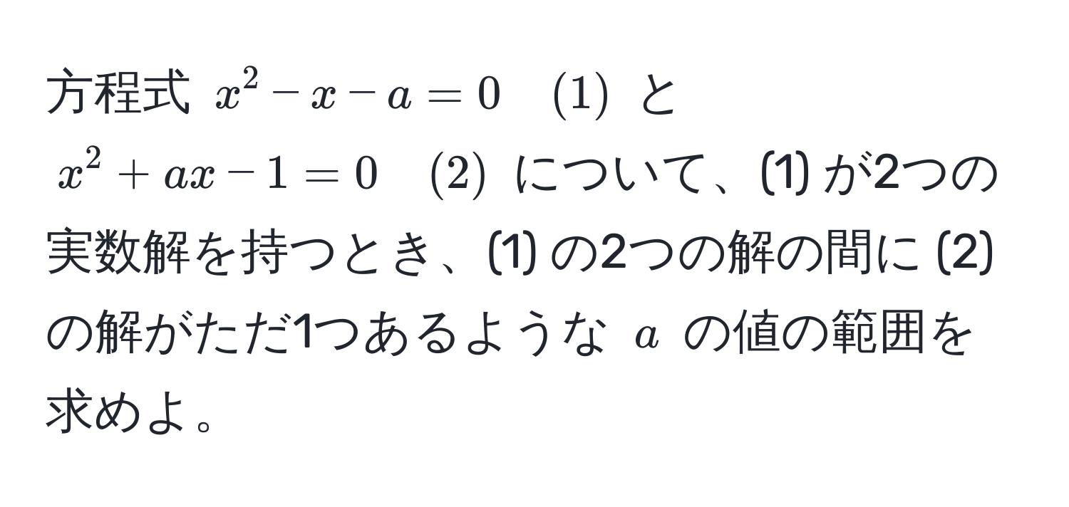 方程式 $x^2 - x - a = 0 quad (1)$ と $x^2 + ax - 1 = 0 quad (2)$ について、(1) が2つの実数解を持つとき、(1) の2つの解の間に (2) の解がただ1つあるような $a$ の値の範囲を求めよ。