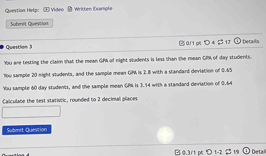 Question Help: Video Written Example 
Submit Question 
Question 3 0/1 pt つ 4 % 17 ⓘ Details 
You are testing the claim that the mean GPA of night students is less than the mean GPA of day students. 
You sample 20 night students, and the sample mean GPA is 2.8 with a standard deviation of 0.65
You sample 60 day students, and the sample mean GPA is 3.14 with a standard deviation of 0.64
Calculate the test statistic, rounded to 2 decimal places 
Submit Question 
0.3/1 pt 1-2 19 Detai