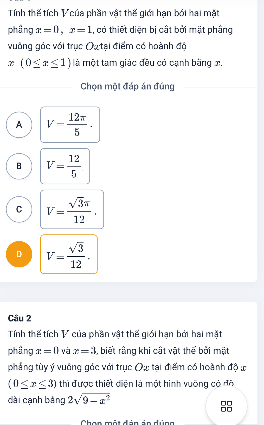 Tính thể tích Vcủa phần vật thể giới hạn bởi hai mặt
phẳng x=0, x=1 , có thiết diện bị cắt bởi mặt phẳng
vuông góc với trục Oxtại điểm có hoành độ
x (0≤ x≤ 1) là một tam giác đều có cạnh bằng x.
Chọn một đáp án đúng
A V= 12π /5 .
B V= 12/5 .
C V= sqrt(3)π /12 .
D V= sqrt(3)/12 . 
Câu 2
Tính thể tích V của phần vật thể giới hạn bởi hai mặt
phẳng x=0 và x=3 , biết rằng khi cắt vật thể bởi mặt
phẳng tùy ý vuông góc với trục Ox tại điểm có hoành độ x
(0≤ x≤ 3) thì được thiết diện là một hình vuông có đô
dài cạnh bằng 2sqrt(9-x^2)
Chon một đán án đúng