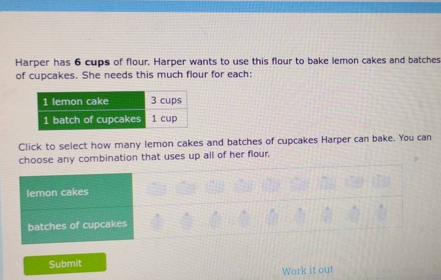 Harper has 6 cups of flour. Harper wants to use this flour to bake lemon cakes and batches 
of cupcakes. She needs this much flour for each: 
Click to select how many lemon cakes and batches of cupcakes Harper can bake. You can 
choose any combination that uses up all of her flour. 
Submit 
Work it out